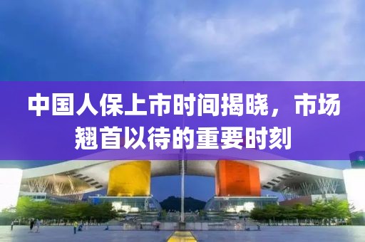 中国人保上市时间揭晓，市场翘首以待的重要时刻
