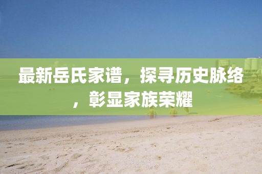 最新岳氏家谱，探寻历史脉络，彰显家族荣耀