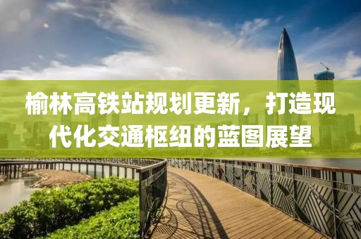 榆林高铁站规划更新，打造现代化交通枢纽的蓝图展望