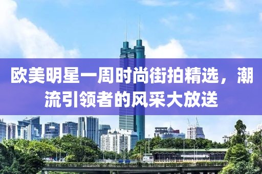 欧美明星一周时尚街拍精选，潮流引领者的风采大放送