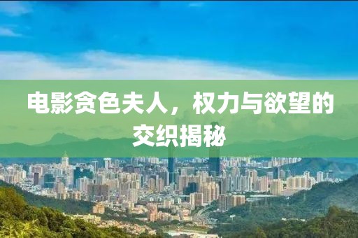 电影贪色夫人，权力与欲望的交织揭秘