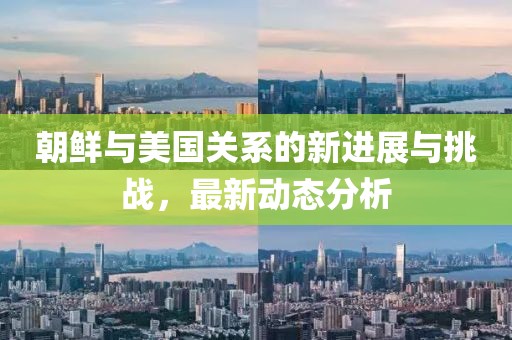 朝鲜与美国关系的新进展与挑战，最新动态分析