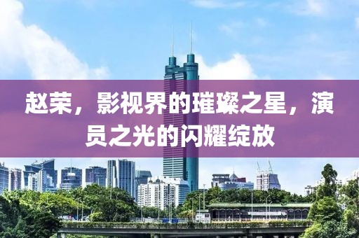 赵荣，影视界的璀璨之星，演员之光的闪耀绽放