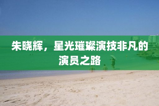 朱晓辉，星光璀璨演技非凡的演员之路