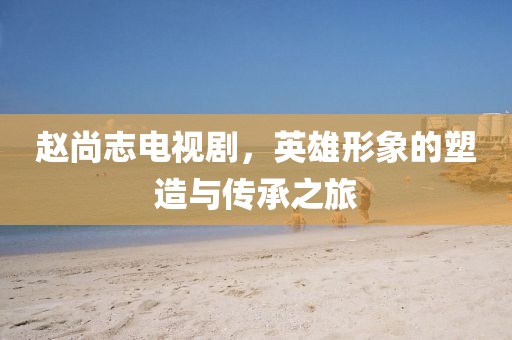 赵尚志电视剧，英雄形象的塑造与传承之旅