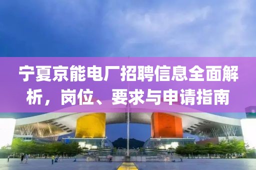 宁夏京能电厂招聘信息全面解析，岗位、要求与申请指南