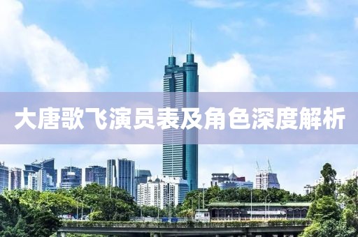大唐歌飞演员表及角色深度解析