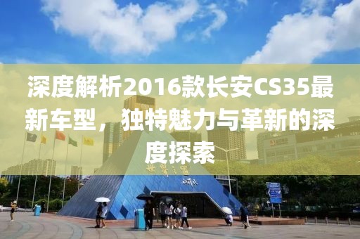 深度解析2016款长安CS35最新车型，独特魅力与革新的深度探索