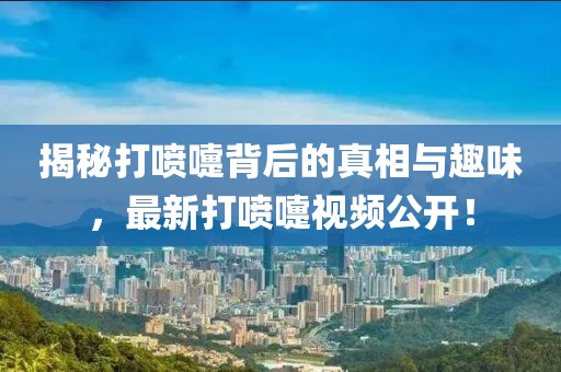 揭秘打喷嚏背后的真相与趣味，最新打喷嚏视频公开！