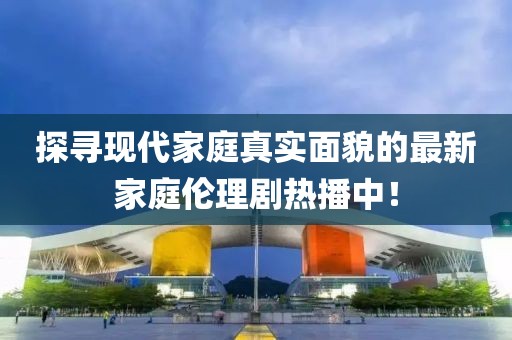 探寻现代家庭真实面貌的最新家庭伦理剧热播中！