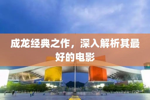 成龙经典之作，深入解析其最好的电影