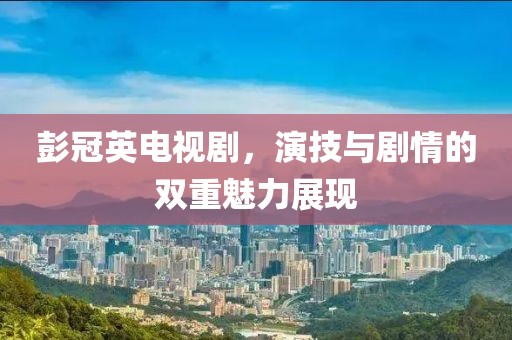 彭冠英电视剧，演技与剧情的双重魅力展现