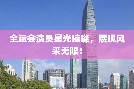 全运会演员星光璀璨，展现风采无限！