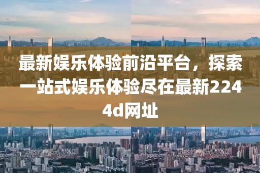 最新娱乐体验前沿平台，探索一站式娱乐体验尽在最新2244d网址