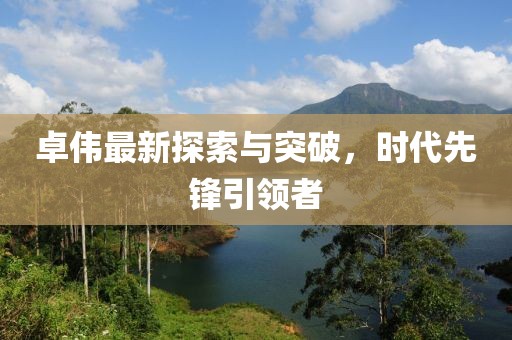 卓伟最新探索与突破，时代先锋引领者