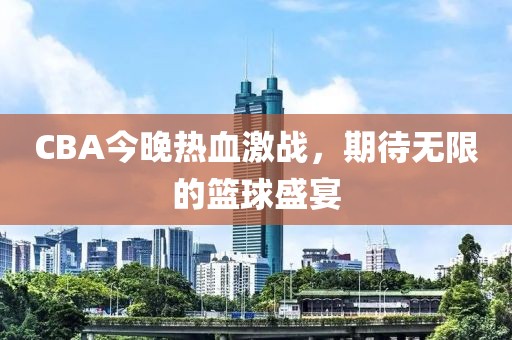 CBA今晚热血激战，期待无限的篮球盛宴