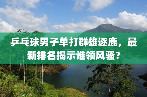 乒乓球男子单打群雄逐鹿，最新排名揭示谁领风骚？