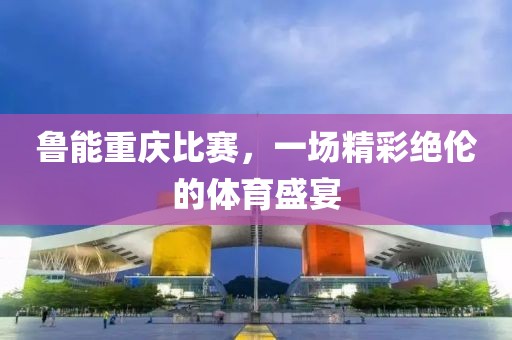 鲁能重庆比赛，一场精彩绝伦的体育盛宴