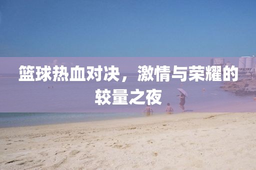 篮球热血对决，激情与荣耀的较量之夜