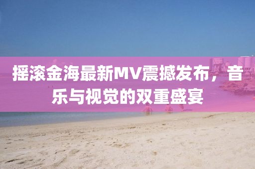 摇滚金海最新MV震撼发布，音乐与视觉的双重盛宴