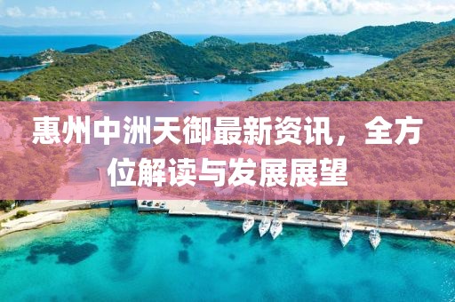 惠州中洲天御最新资讯，全方位解读与发展展望