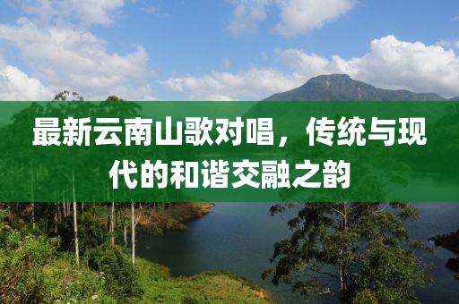 最新云南山歌对唱，传统与现代的和谐交融之韵