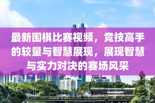 最新围棋比赛视频，竞技高手的较量与智慧展现，展现智慧与实力对决的赛场风采