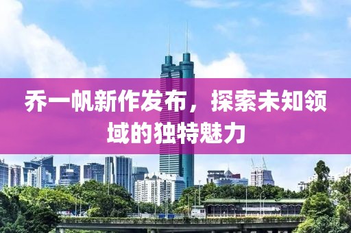 乔一帆新作发布，探索未知领域的独特魅力