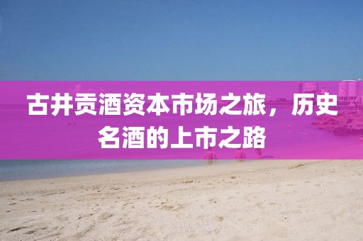 古井贡酒资本市场之旅，历史名酒的上市之路