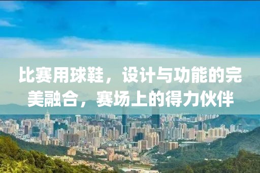 比赛用球鞋，设计与功能的完美融合，赛场上的得力伙伴