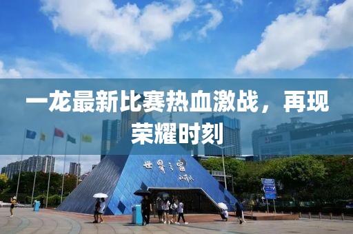 一龙最新比赛热血激战，再现荣耀时刻