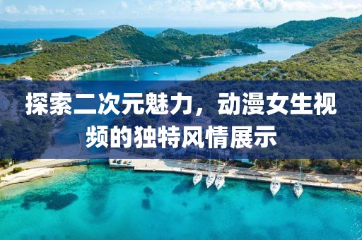 探索二次元魅力，动漫女生视频的独特风情展示