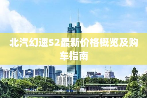 北汽幻速S2最新价格概览及购车指南