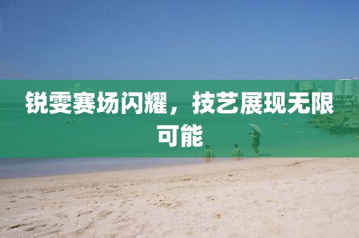 锐雯赛场闪耀，技艺展现无限可能