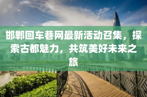 邯郸回车巷网最新活动召集，探索古都魅力，共筑美好未来之旅
