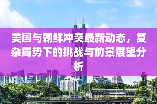 美国与朝鲜冲突最新动态，复杂局势下的挑战与前景展望分析