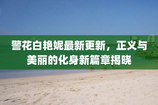 警花白艳妮最新更新，正义与美丽的化身新篇章揭晓