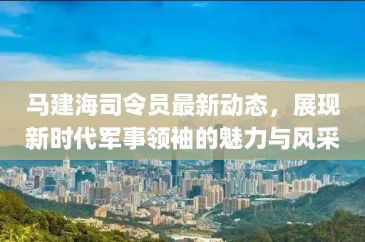 马建海司令员最新动态，展现新时代军事领袖的魅力与风采