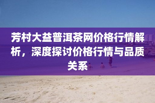 芳村大益普洱茶网价格行情解析，深度探讨价格行情与品质关系