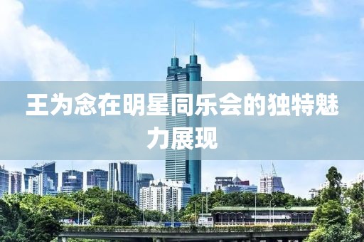 王为念在明星同乐会的独特魅力展现