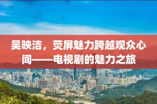 吴映洁，荧屏魅力跨越观众心间——电视剧的魅力之旅