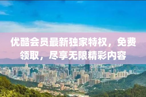 优酷会员最新独家特权，免费领取，尽享无限精彩内容
