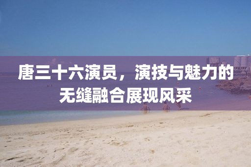 唐三十六演员，演技与魅力的无缝融合展现风采