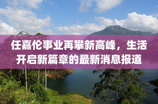 任嘉伦事业再攀新高峰，生活开启新篇章的最新消息报道