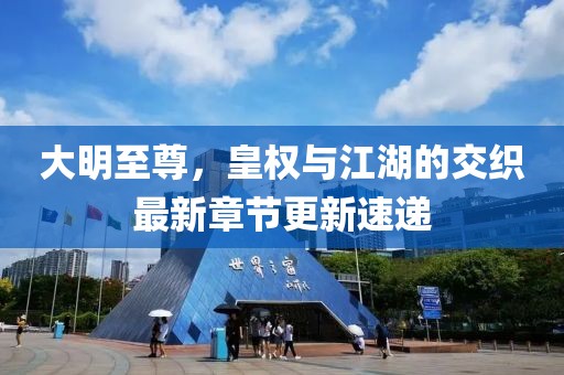 大明至尊，皇权与江湖的交织最新章节更新速递