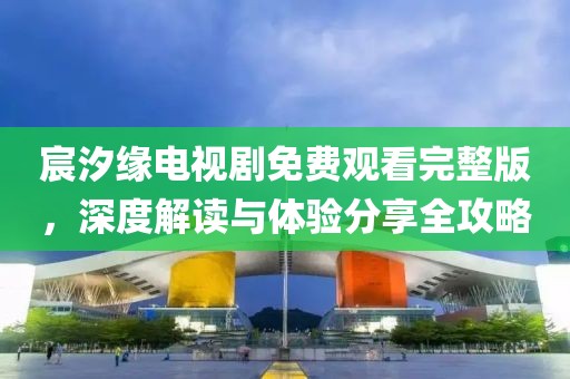 宸汐缘电视剧免费观看完整版，深度解读与体验分享全攻略