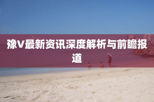豫V最新资讯深度解析与前瞻报道