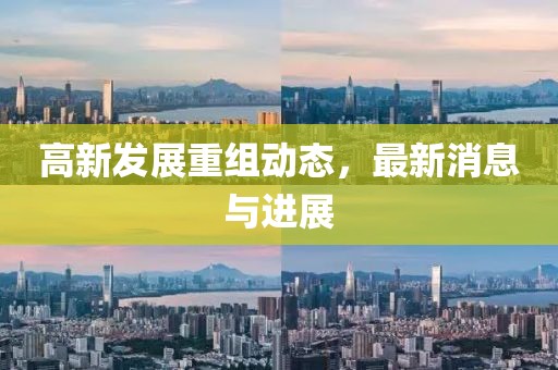 高新发展重组动态，最新消息与进展
