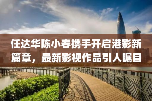 任达华陈小春携手开启港影新篇章，最新影视作品引人瞩目