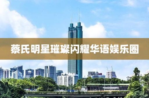 蔡氏明星璀璨闪耀华语娱乐圈